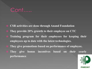  CSR activities are done through Anand Foundation 
 They provide 20%growth to their employee on CTC 
 Training program for their employees for keeping their 
employees up to date with the latest technologies. 
 They give promotions based on performance of employee. 
 They give bonus incentives based on their yearly 
performance. 
 
