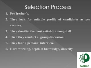 Selection Process 
1. For fresher's. 
2. They look for suitable profile of candidates as per 
vacancy. 
3. They shortlist the most suitable amongst all 
4. Then they conduct a group discussion. 
5. They take a personal interview. 
6. Hard working, depth of knowledge, sincerity 
 
