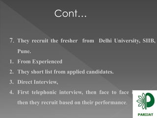 Cont… 
7. They recruit the fresher from Delhi University, SIIB, 
Pune. 
1. From Experienced 
2. They short list from applied candidates. 
3. Direct Interview, 
4. First telephonic interview, then face to face interview, 
then they recruit based on their performance. 
 