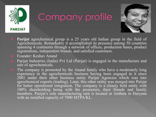  Parijat agrochemical group is a 25 years old Indian group in the field of 
Agrochemicals. Remarkably it accomplished its presence among 58 countries 
spanning 4 continents through a network of offices, production bases, product 
registrations, independent brands, and satisfied customers. 
 Founder: Keshav Anand 
 Parijat Industries (India) Pvt Ltd (Parijat) is engaged in the manufacture and 
sale of agrochemicals. 
 The company is promoted by the Anand family who have a moderately long 
experience in the agrochemicals business having been engaged in it since 
2001 under their other business entity Parijat Agencies which was into 
agrochemical exports (trading). Later, this other entity was merged into Parijat 
for better operational integration. The company is a closely held entity with 
100% shareholding being with the promoters, their friends and family 
members. Parijat’s sole manufacturing unit is located at Ambala in Haryana 
with an installed capacity of 7000 MTPA/KL. 
 