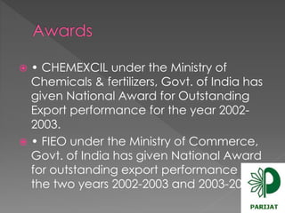  • CHEMEXCIL under the Ministry of 
Chemicals & fertilizers, Govt. of India has 
given National Award for Outstanding 
Export performance for the year 2002- 
2003. 
 • FIEO under the Ministry of Commerce, 
Govt. of India has given National Award 
for outstanding export performance for 
the two years 2002-2003 and 2003-2004. 
 