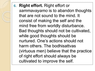 6. Right effort. Right effort or 
sammavayamo is to abandon thoughts 
that are not sound to the mind. It 
consist of making the self and the 
mind free from worldly disturbance. 
Bad thoughts should not be cultivated, 
while good thoughts should be 
nurtured. One’s actions should not 
harm others. The bodhisattvas 
(virtuous men) believe that the practice 
of right effort should always be 
cultivated to improve the self. 
 