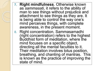 7. Right mindfulness. Otherwise known 
as sammasati, it refers to the ability of 
man to see things without prejudice and 
attachment to see things as they are. It 
is being able to control the way one’s 
mind perceives things, with complete 
awareness, in the present moment. 
8. Right concentration. Sammasamadhi 
(right concentration) refers to the highest 
Buddhist form of meditation, where the 
mind focuses on a specific object, 
directing all the mental faculties to it. 
Their meditation involves lotus position, 
breathing, and chanting of mantras. This 
is known as the practice of improving the 
state of mind. 
 