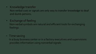 • Knowledge transfer 
Non-verbal cues or signals are only way to transfer knowledge to deaf 
and dumb persons. 
• Exchange of feeling 
Non-verbal symbols are natural and efficient tools for exchanging 
feelings. 
• Time saving 
In a busy business center or in a factory executives and supervisions 
provides information using nonverbal signals 
 
