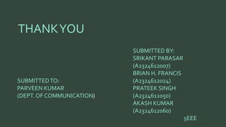 THANK YOU 
SUBMITTED TO: 
PARVEEN KUMAR 
(DEPT. OF COMMUNICATION 
SUBMITTED BY: 
SRIKANT PARASAR 
(A2324612007) 
BRIAN H. FRANCIS 
(A2324612024) 
PRATEEK SINGH 
(A2324612050) 
AKASH KUMAR 
(A2324612060) 
5EEE 
