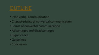 OUTLINE 
• Non verbal communication 
• Characteristics of nonverbal communication 
• Forms of nonverbal communication 
• Advantages and disadvantages 
• Significance 
• Guidelines 
• Conclusion 
 