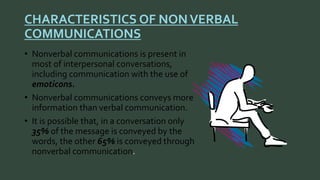 CHARACTERISTICS OF NON VERBAL 
COMMUNICATIONS 
• Nonverbal communications is present in 
most of interpersonal conversations, 
including communication with the use of 
emoticons. 
• Nonverbal communications conveys more 
information than verbal communication. 
• It is possible that, in a conversation only 
35% of the message is conveyed by the 
words, the other 65% is conveyed through 
nonverbal communication 
 