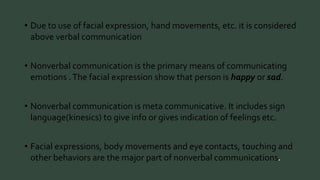 • Due to use of facial expression, hand movements, etc. it is considered 
above verbal communication 
• Nonverbal communication is the primary means of communicating 
emotions . The facial expression show that person is happy or sad. 
• Nonverbal communication is meta communicative. It includes sign 
language(kinesics) to give info or gives indication of feelings etc. 
• Facial expressions, body movements and eye contacts, touching and 
other behaviors are the major part of nonverbal communications 
 