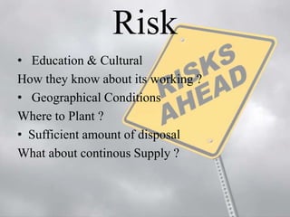 Risk 
• Education & Cultural 
How they know about its working ? 
• Geographical Conditions 
Where to Plant ? 
• Sufficient amount of disposal 
What about continous Supply ? 
 