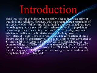 Introduction 
India is a colorful and vibrant nation richly steeped in a wide array of 
traditions and religions. However, with the second largest population of 
any country, over 1 billion and rising, India’s already strained resources 
are only going to be stretched further. Almost 42% of the population is 
below the poverty line earning less than $1.25US per day. Access to 
substantial shelter can be limited and clean drinking water is 
particularly difficult to obtain in rural areas. The compaction of these 
factors sees the life expectancy in India at 64 years at birth compared to 
81 years at birth in Australia (UNICEF, 2010) (Index Mundi, n.d) A 
common village in INDIA with a population of 358 people. Of the 86 
households spread across the town, at least 71 live below the poverty 
line. The majority of the population here are agricultural workers and 
every household owns livestock. 
 