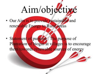 Aim/objective 
• Our Aim is to provide sustainable and 
renewable Energy to Rural areas 
• Statement of purpose : The purpose of 
Plantation of biogas at villages is to encourage 
them towards renewable sources of energy 
 