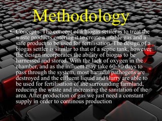 Methodology 
• Concept : The concept of a biogas settler is to treat the 
waste products entering it to create a usable gas and a 
safe product to be used for fertilisation. The design of a 
biogas settler is similar to that of a septic tank, however 
the design incorporates the ability of biogas to be 
harnessed and stored.With the lack of oxygen in the 
chamber, and as the influent may take 60-80 days to 
pass through the system, most harmful pathogens are 
destroyed and the effluent liquid and slurry are able to 
be used for fertilisation of the surrounding farmland, 
reducing the waste and increasing the sanitation of the 
area. After production of gas we just need a constant 
supply in order to continous production 
 
