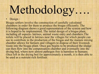 Methodology…. 
• Design : 
Biogas settlers involve the construction of carefully calculated 
chambers in order for them to produce the biogas efficiently. The 
following diagram shows a good representation of the system and how 
it is hoped to be implemented..The initial design of a biogas plant, 
including all aspects- latrines, animal waste entry and chambers.The 
toilets will be placed in latrines near the villages for which people can 
use to contribute to the production of the biogas and the manure mixing 
chamber allows for farmers and villagers to dispose of their livestock 
waste into the biogas plant. Once gas begins to be produced the sludge 
can then flow into the compensation chamber and eventually into the 
drying bed, where now almost pathogen free is harmless to humans. 
Once left in the drying bed for approximately a month, it is then able to 
be used as a nutrient rich fertiliser. 
 