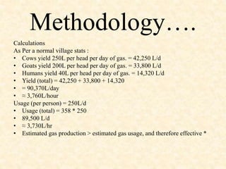 Methodology…. 
Calculations 
As Per a normal village stats : 
• Cows yield 250L per head per day of gas. = 42,250 L/d 
• Goats yield 200L per head per day of gas. = 33,800 L/d 
• Humans yield 40L per head per day of gas. = 14,320 L/d 
• Yield (total) = 42,250 + 33,800 + 14,320 
• = 90,370L/day 
• ≈ 3,760L/hour 
Usage (per person) = 250L/d 
• Usage (total) = 358 * 250 
• 89,500 L/d 
• ≈ 3,730L/hr 
• Estimated gas production > estimated gas usage, and therefore effective * 
 