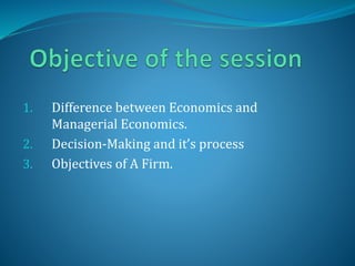 1. Difference between Economics and
Managerial Economics.
2. Decision-Making and it’s process
3. Objectives of A Firm.
 