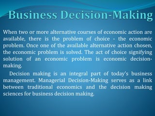 When two or more alternative courses of economic action are
available, there is the problem of choice - the economic
problem. Once one of the available alternative action chosen,
the economic problem is solved. The act of choice signifying
solution of an economic problem is economic decision-
making.
Decision making is an integral part of today’s business
management. Managerial Decision-Making serves as a link
between traditional economics and the decision making
sciences for business decision making.
 
