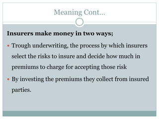 Meaning Cont…
Insurers make money in two ways;
 Trough underwriting, the process by which insurers
select the risks to insure and decide how much in
premiums to charge for accepting those risk
 By investing the premiums they collect from insured
parties.
 