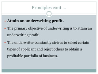 Principles cont….
Attain an underwriting profit.
 The primary objective of underwriting is to attain an
underwriting profit.
 The underwriter constantly strives to select certain
types of applicant and reject others to obtain a
profitable portfolio of business.
 