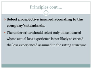 Principles cont….
Select prospective insured according to the
company’s standards.
 The underwriter should select only those insured
whose actual loss experience is not likely to exceed
the loss experienced assumed in the rating structure.
 