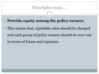 Principles cont….
Provide equity among the policy owners.
 This means that, equitable rates should be charged
and each group of policy owners should its own way
in terms of losses and expenses.
 