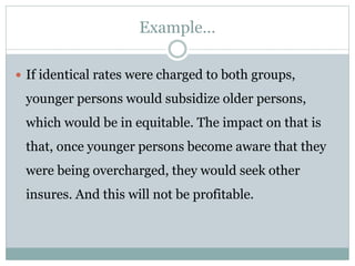 Example…
 If identical rates were charged to both groups,
younger persons would subsidize older persons,
which would be in equitable. The impact on that is
that, once younger persons become aware that they
were being overcharged, they would seek other
insures. And this will not be profitable.
 