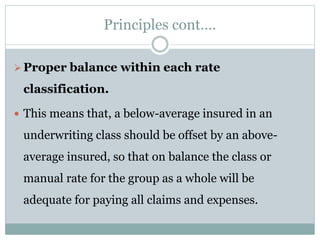 Principles cont….
Proper balance within each rate
classification.
 This means that, a below-average insured in an
underwriting class should be offset by an above-
average insured, so that on balance the class or
manual rate for the group as a whole will be
adequate for paying all claims and expenses.
 