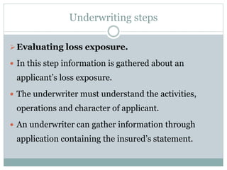 Underwriting steps
Evaluating loss exposure.
 In this step information is gathered about an
applicant’s loss exposure.
 The underwriter must understand the activities,
operations and character of applicant.
 An underwriter can gather information through
application containing the insured’s statement.
 