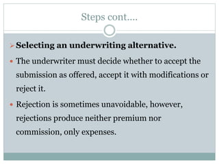Steps cont….
Selecting an underwriting alternative.
 The underwriter must decide whether to accept the
submission as offered, accept it with modifications or
reject it.
 Rejection is sometimes unavoidable, however,
rejections produce neither premium nor
commission, only expenses.
 