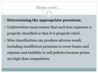 Steps cont….
Determining the appropriate premium.
 Underwriters must ensure that each loss exposure is
properly classified so that it is properly rated.
 Miss classification can produce adverse result,
including insufficient premium to cover losses and
expense and inability to sell policies because prices
are high than competitors.
 