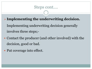 Steps cont….
Implementing the underwriting decision.
Implementing underwriting decision generally
involves three steps;-
 Contact the producer (and other involved) with the
decision, good or bad.
 Put coverage into effect.
 