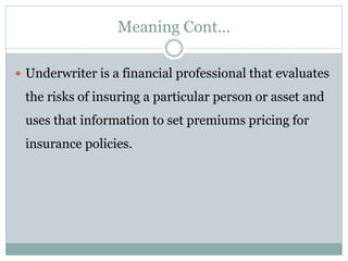 Meaning Cont…
 Underwriter is a financial professional that evaluates
the risks of insuring a particular person or asset and
uses that information to set premiums pricing for
insurance policies.
 