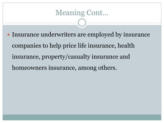 Meaning Cont…
 Insurance underwriters are employed by insurance
companies to help price life insurance, health
insurance, property/casualty insurance and
homeowners insurance, among others.
 