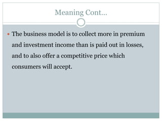 Meaning Cont…
 The business model is to collect more in premium
and investment income than is paid out in losses,
and to also offer a competitive price which
consumers will accept.
 