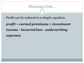 Meaning Cont…
 Profit can be reduced to a simple equation:
profit = earned premiums + investment
income - incurred loss - underwriting
expenses
 