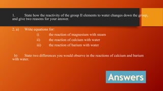 1. State how the reactivity of the group II elements to water changes down the group,
and give two reasons for your answer.
2. a) Write equations for:
i) the reaction of magnesium with steam
ii) the reaction of calcium with water
iii) the reaction of barium with water
b) State two differences you would observe in the reactions of calcium and barium
with water.
 