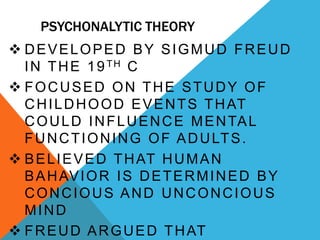 PSYCHONALYTIC THEORY
 DEVELOPED BY SIGMUD FREUD
IN THE 19TH C
 FOCUSED ON THE STUDY OF
CHILDHOOD EVENTS THAT
COULD INFLUENCE MENTAL
FUNCTIONING OF ADULTS.
 BELIEVED THAT HUMAN
BAHAVIOR IS DETERMINED BY
CONCIOUS AND UNCONCIOUS
MIND
 FREUD ARGUED THAT
 