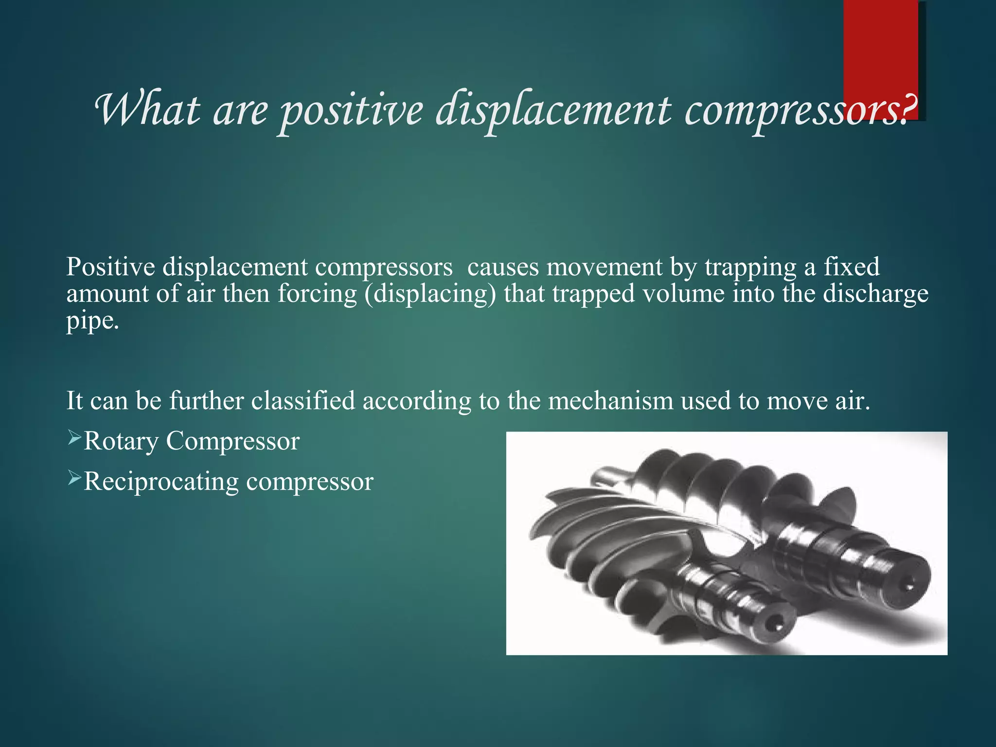 What are positive displacement compressors?
Positive displacement compressors causes movement by trapping a fixed
amount of air then forcing (displacing) that trapped volume into the discharge
pipe.
It can be further classified according to the mechanism used to move air.
Rotary Compressor
Reciprocating compressor
 