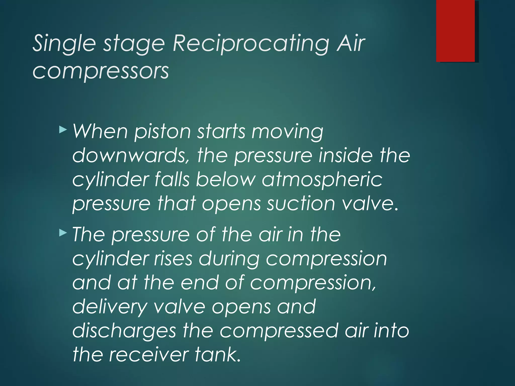 Single stage Reciprocating Air
compressors
 When piston starts moving
downwards, the pressure inside the
cylinder falls below atmospheric
pressure that opens suction valve.
 The pressure of the air in the
cylinder rises during compression
and at the end of compression,
delivery valve opens and
discharges the compressed air into
the receiver tank.
 