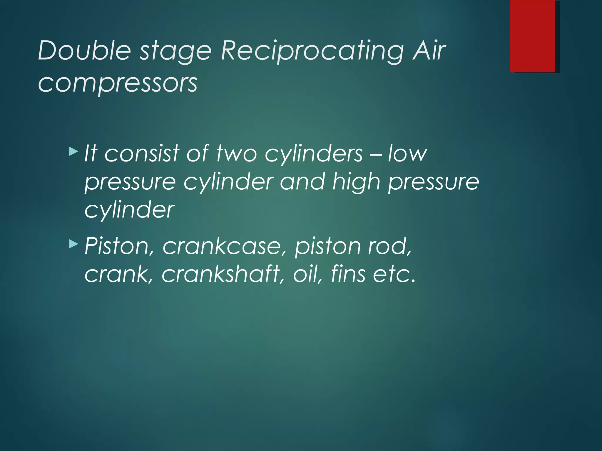 Double stage Reciprocating Air
compressors
 It consist of two cylinders – low
pressure cylinder and high pressure
cylinder
 Piston, crankcase, piston rod,
crank, crankshaft, oil, fins etc.
 