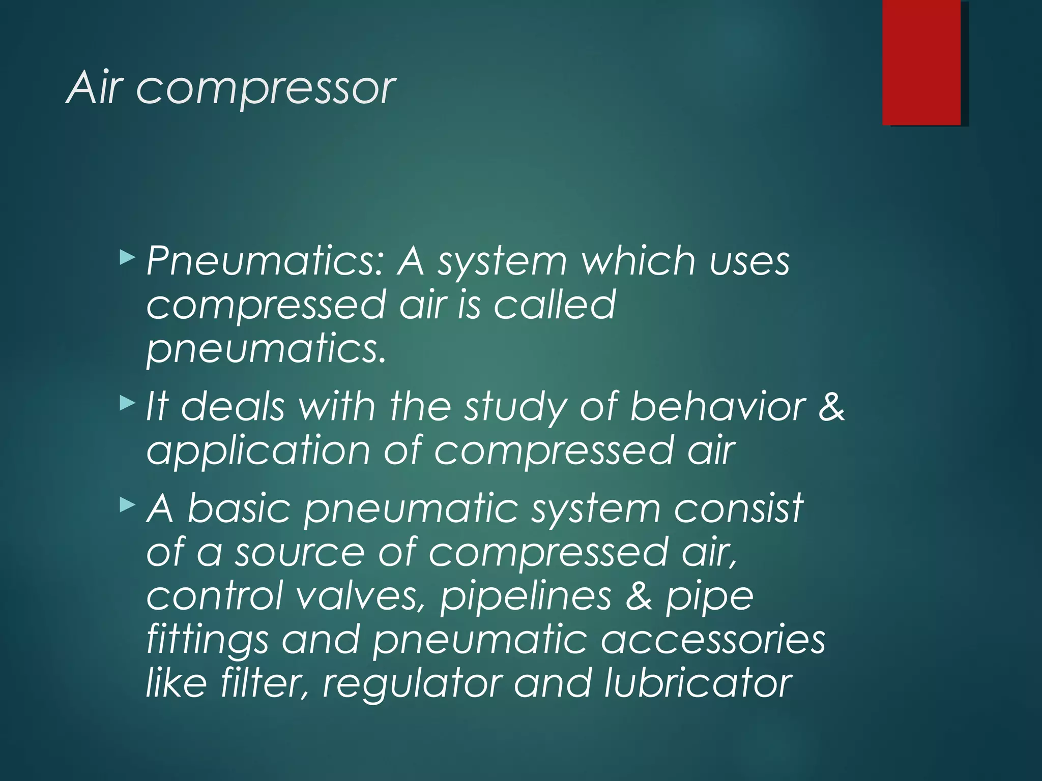 Air compressor
 Pneumatics: A system which uses
compressed air is called
pneumatics.
 It deals with the study of behavior &
application of compressed air
 A basic pneumatic system consist
of a source of compressed air,
control valves, pipelines & pipe
fittings and pneumatic accessories
like filter, regulator and lubricator
 