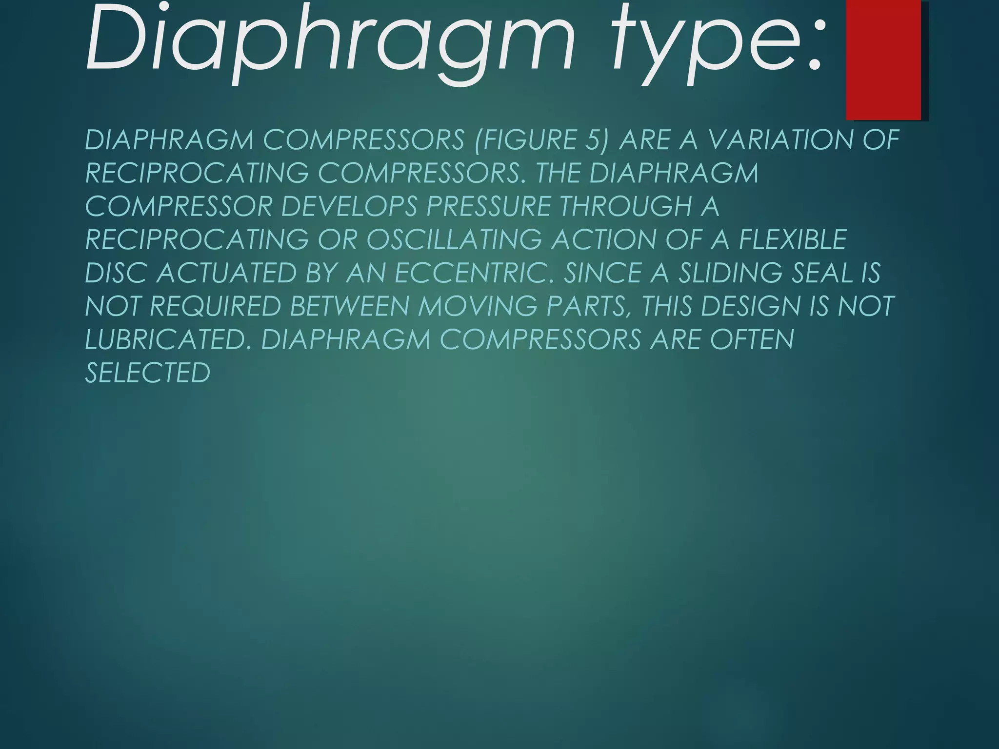 Diaphragm type:
DIAPHRAGM COMPRESSORS (FIGURE 5) ARE A VARIATION OF
RECIPROCATING COMPRESSORS. THE DIAPHRAGM
COMPRESSOR DEVELOPS PRESSURE THROUGH A
RECIPROCATING OR OSCILLATING ACTION OF A FLEXIBLE
DISC ACTUATED BY AN ECCENTRIC. SINCE A SLIDING SEAL IS
NOT REQUIRED BETWEEN MOVING PARTS, THIS DESIGN IS NOT
LUBRICATED. DIAPHRAGM COMPRESSORS ARE OFTEN
SELECTED
 