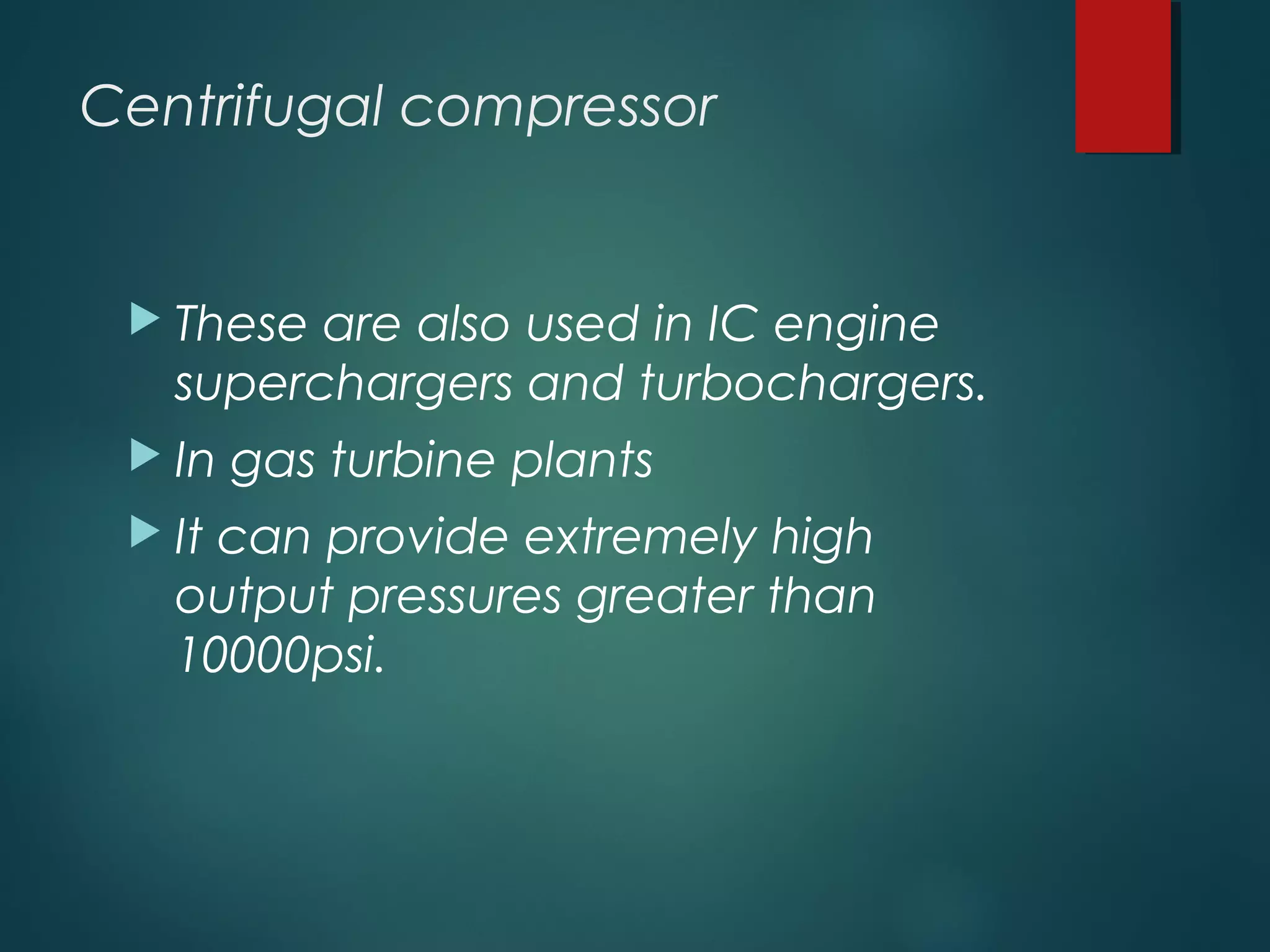 Centrifugal compressor
 These are also used in IC engine
superchargers and turbochargers.
 In gas turbine plants
 It can provide extremely high
output pressures greater than
10000psi.
 