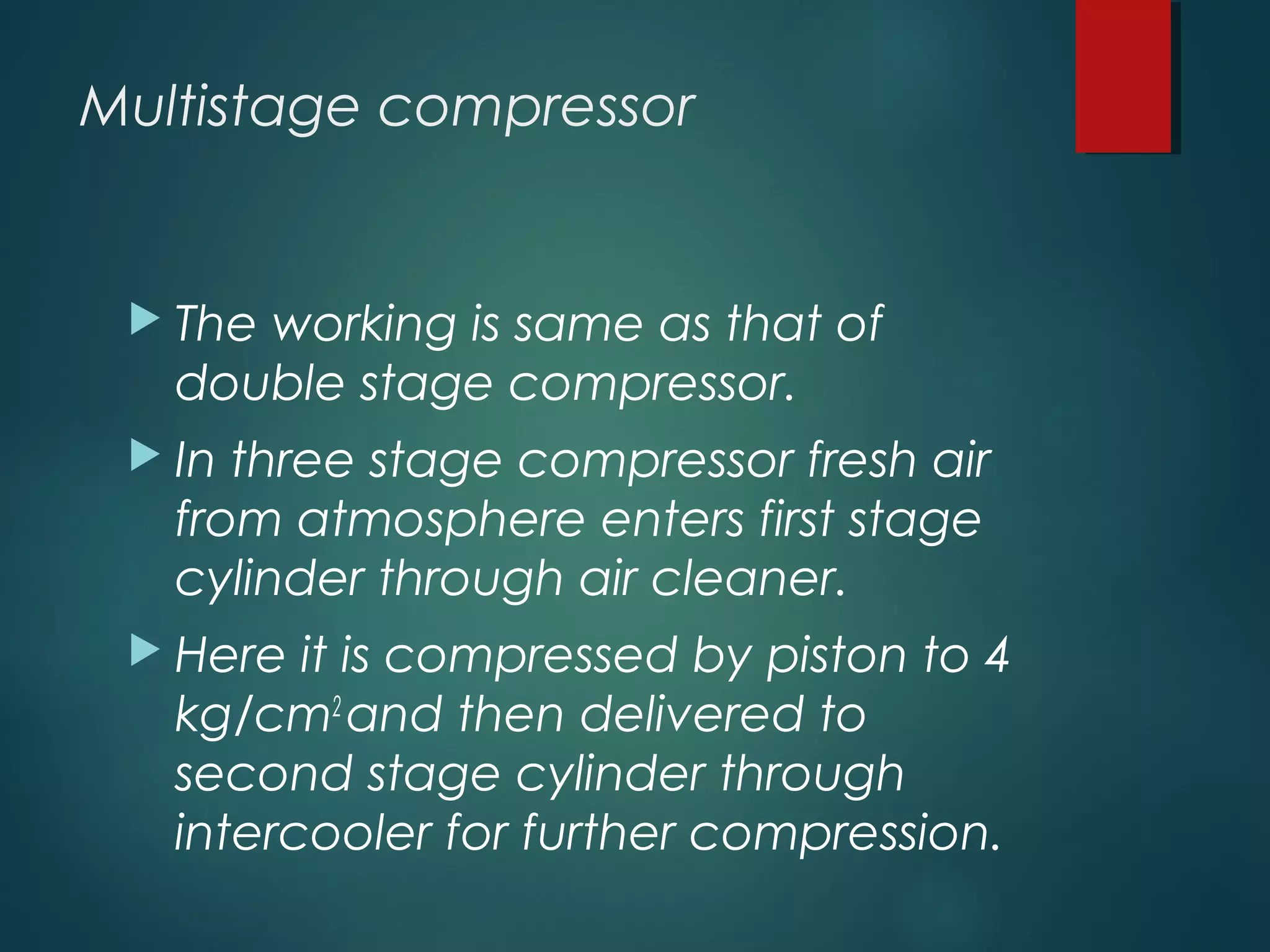 Multistage compressor
 The working is same as that of
double stage compressor.
 In three stage compressor fresh air
from atmosphere enters first stage
cylinder through air cleaner.
 Here it is compressed by piston to 4
kg/cm2
and then delivered to
second stage cylinder through
intercooler for further compression.
 