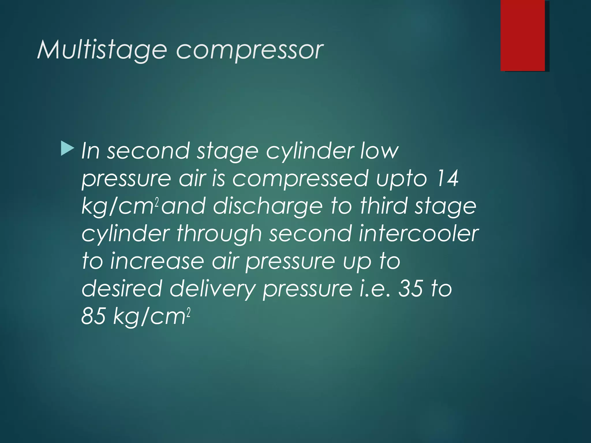 Multistage compressor
 In second stage cylinder low
pressure air is compressed upto 14
kg/cm2
and discharge to third stage
cylinder through second intercooler
to increase air pressure up to
desired delivery pressure i.e. 35 to
85 kg/cm2
 