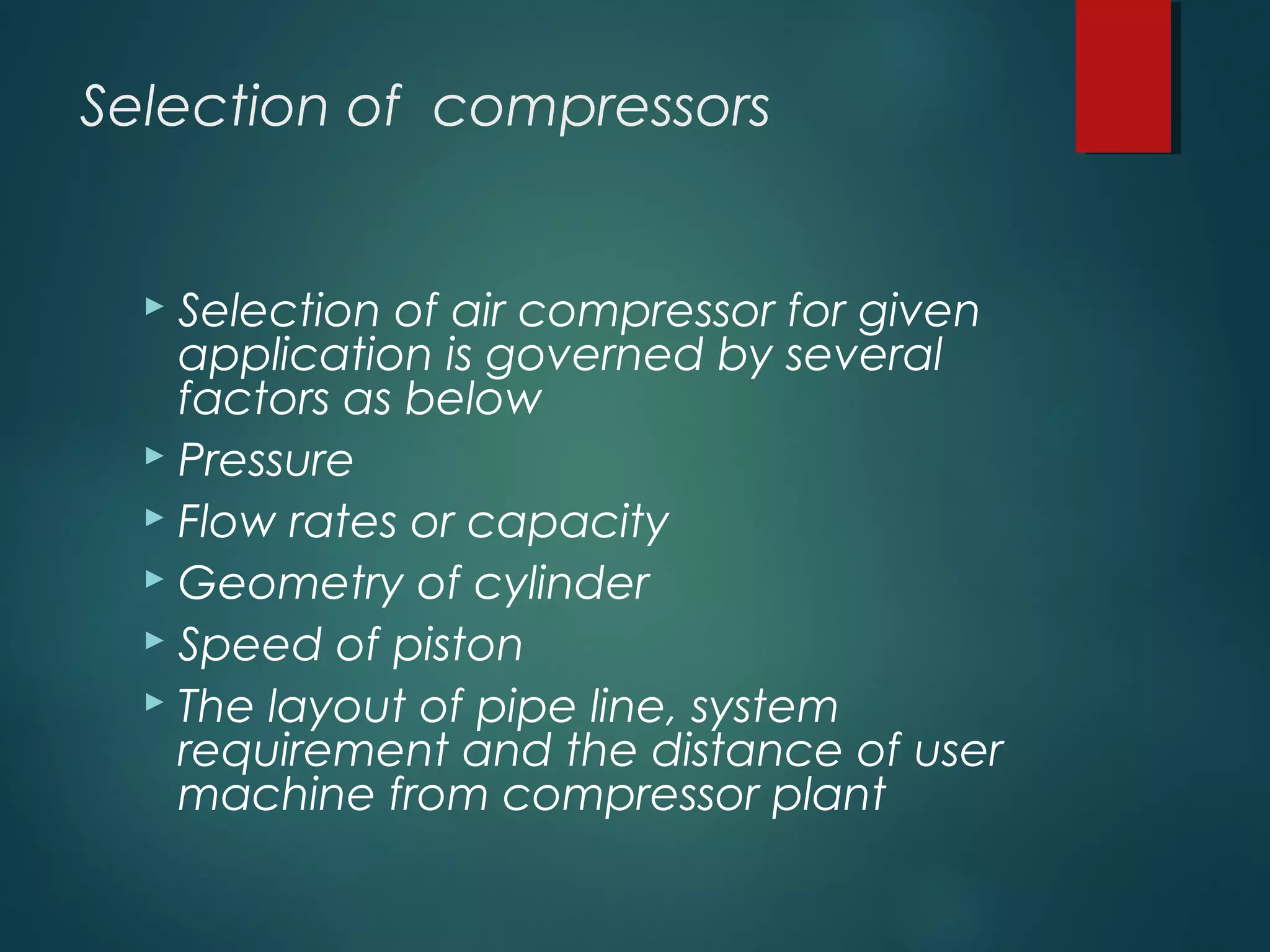Selection of compressors
 Selection of air compressor for given
application is governed by several
factors as below
 Pressure
 Flow rates or capacity
 Geometry of cylinder
 Speed of piston
 The layout of pipe line, system
requirement and the distance of user
machine from compressor plant
 