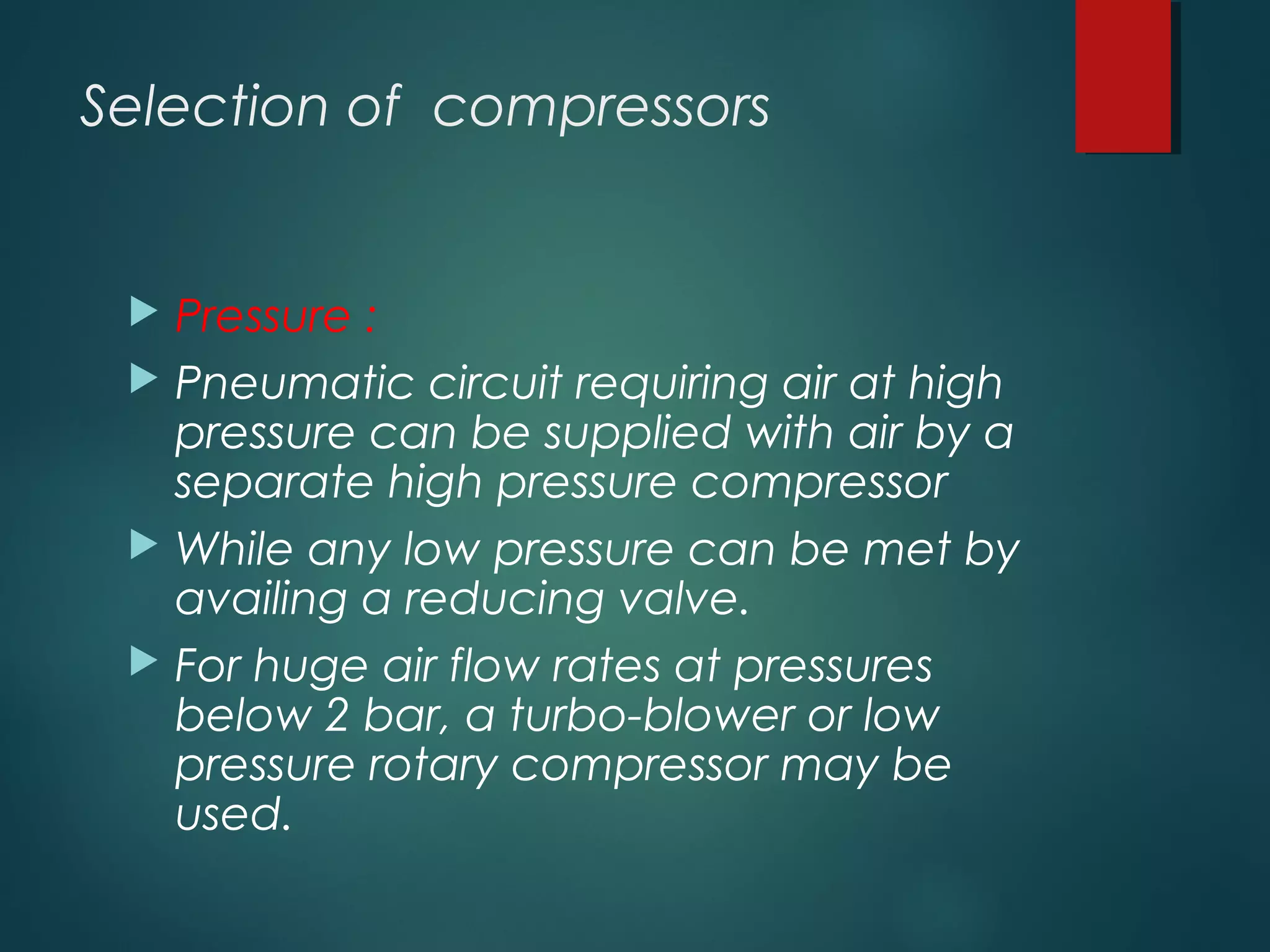 Selection of compressors
 Pressure :
 Pneumatic circuit requiring air at high
pressure can be supplied with air by a
separate high pressure compressor
 While any low pressure can be met by
availing a reducing valve.
 For huge air flow rates at pressures
below 2 bar, a turbo-blower or low
pressure rotary compressor may be
used.
 