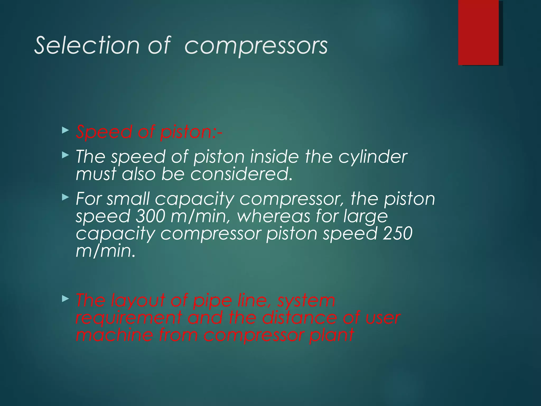 Selection of compressors
 Speed of piston:-
 The speed of piston inside the cylinder
must also be considered.
 For small capacity compressor, the piston
speed 300 m/min, whereas for large
capacity compressor piston speed 250
m/min.
 The layout of pipe line, system
requirement and the distance of user
machine from compressor plant
 