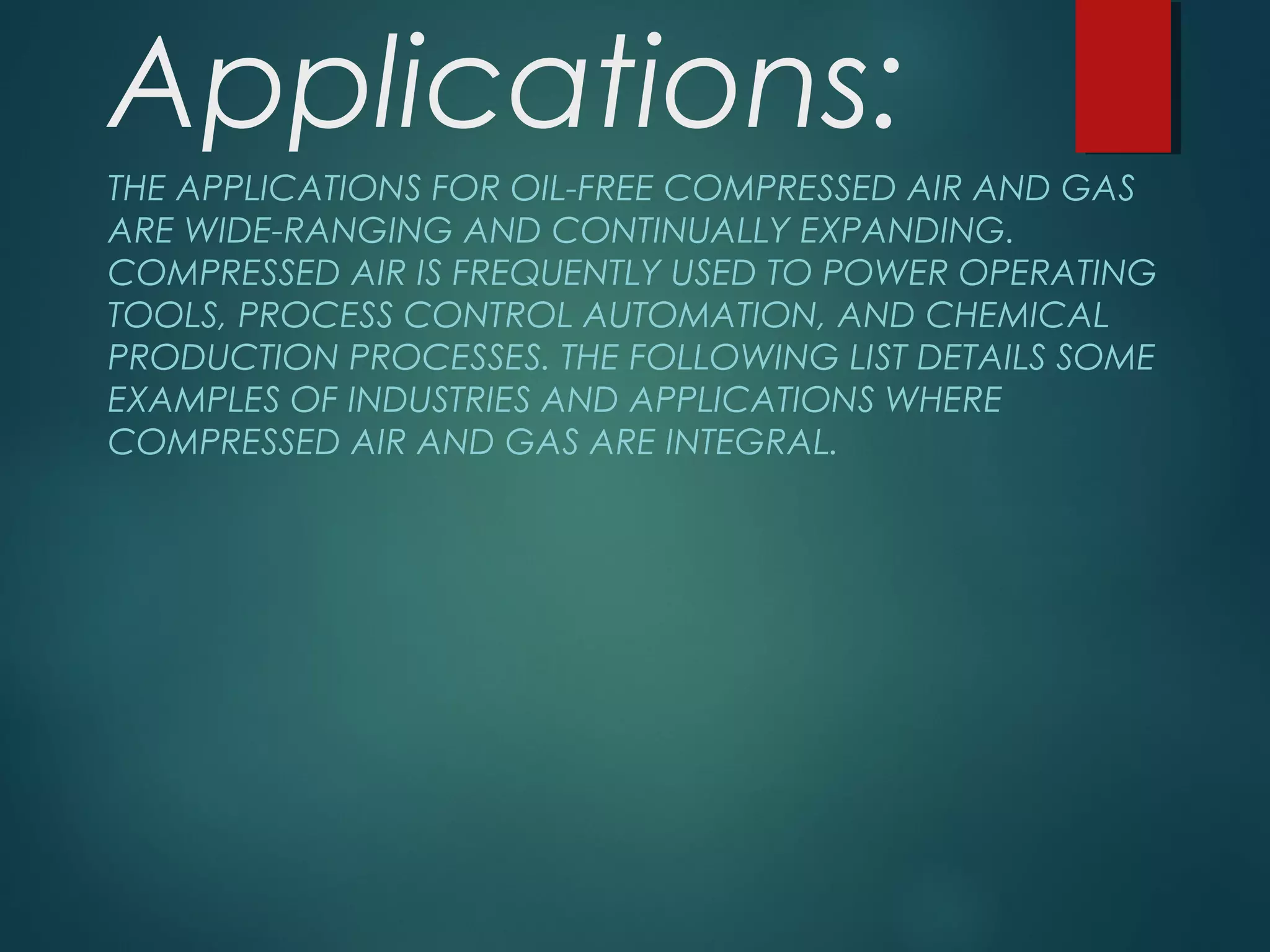 Applications:
THE APPLICATIONS FOR OIL-FREE COMPRESSED AIR AND GAS
ARE WIDE-RANGING AND CONTINUALLY EXPANDING.
COMPRESSED AIR IS FREQUENTLY USED TO POWER OPERATING
TOOLS, PROCESS CONTROL AUTOMATION, AND CHEMICAL
PRODUCTION PROCESSES. THE FOLLOWING LIST DETAILS SOME
EXAMPLES OF INDUSTRIES AND APPLICATIONS WHERE
COMPRESSED AIR AND GAS ARE INTEGRAL.
 