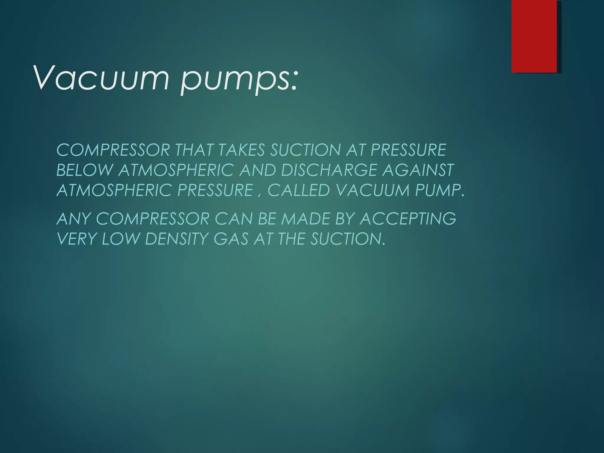 Vacuum pumps:
COMPRESSOR THAT TAKES SUCTION AT PRESSURE
BELOW ATMOSPHERIC AND DISCHARGE AGAINST
ATMOSPHERIC PRESSURE , CALLED VACUUM PUMP.
ANY COMPRESSOR CAN BE MADE BY ACCEPTING
VERY LOW DENSITY GAS AT THE SUCTION.
 