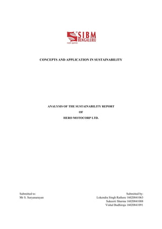 CONCEPTS AND APPLICATION IN SUSTAINABILITY
ANALYSIS OF THE SUSTAINABILITY REPORT
OF
HERO MOTOCORP LTD.
Submitted to: Submitted by:
Mr S. Suryanarayan Lokendra Singh Rathore 16020841063
Sukeerti Sharma 16020841088
Vishal Budhiraja 16020841091
 